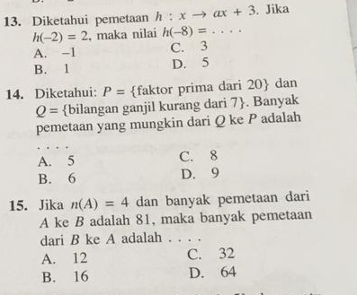 Diketahui pemetaan h:xto ax+3. Jika
h(-2)=2 , maka nilai h(-8)=...
A. -1 C. 3
B. 1 D. 5
14. Diketahui: P= faktor prima dari 20  dan
Q= bilangan ganjil kurang dari 7 . Banyak
pemetaan yang mungkin dari Q ke P adalah
A. 5 C. 8
B. 6 D. 9
15. Jika n(A)=4 dan banyak pemetaan dari
A ke B adalah 81, maka banyak pemetaan
dari B ke A adalah . . . .
A. 12 C. 32
B. 16 D. 64