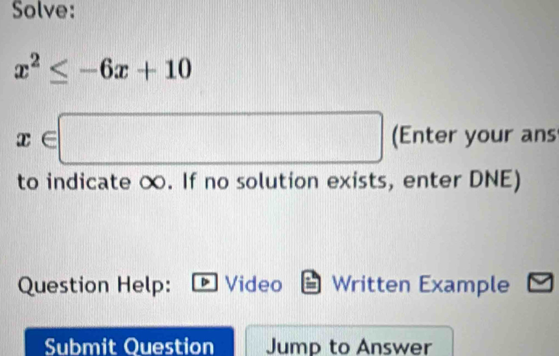 Solve:
x^2≤ -6x+10
x∈ □ (Enter your ans 
to indicate ∞. If no solution exists, enter DNE) 
Question Help: Video Written Example 
Submit Question Jump to Answer