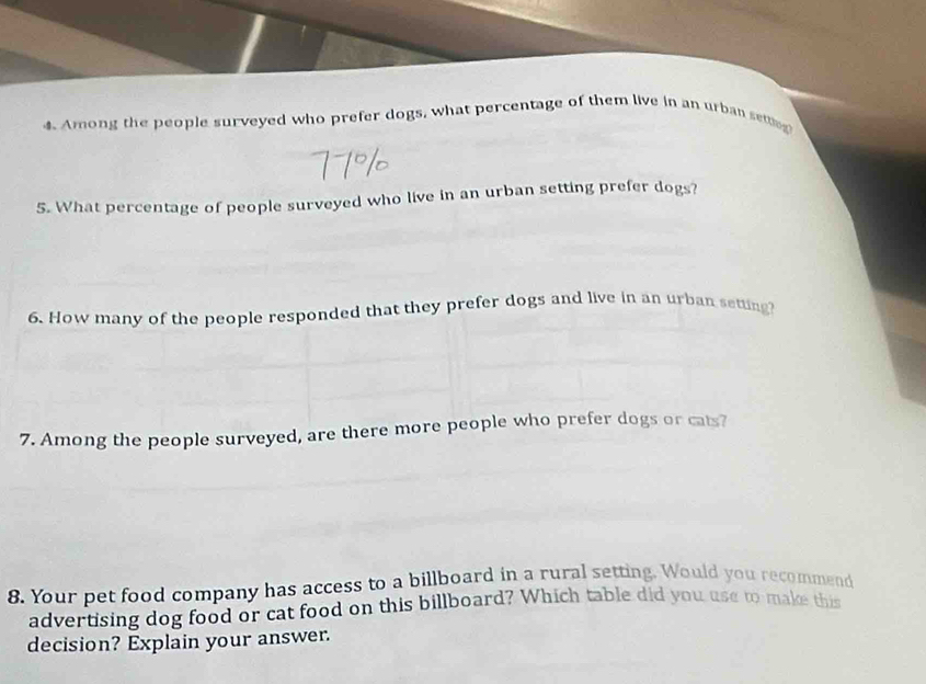 Among the people surveyed who prefer dogs, what percentage of them live in an urban setting 
5. What percentage of people surveyed who live in an urban setting prefer dogs? 
6. How many of the people responded that they prefer dogs and live in an urban setting 
7. Among the people surveyed, are there more people who prefer dogs or cats? 
8. Your pet food company has access to a billboard in a rural setting. Would you recommend 
advertising dog food or cat food on this billboard? Which table did you use to make this 
decision? Explain your answer.