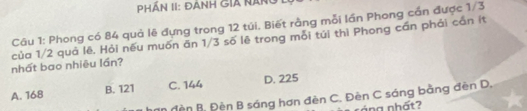 PHÁn II: Đành gia nân
Câu 1: Phong có 84 quả lê đựng trong 12 túi. Biết rằng mỗi lần Phong cần được 1/3
của 1/2 quả lê, Hỏi nếu muốn ăn 1/3 số lê trong mỗi túi thì Phong cần phải cần ít
nhất bao nhiêu lần?
A. 168 B. 121 C. 144 D. 225
An đền B. Đèn B sáng hơn đèn C. Đèn C sáng bằng đèn D.
n áng nhất?