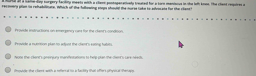 A hurse at a same-day surgery facility meets with a client postoperatively treated for a torn meniscus in the left knee. The client requires a
recovery plan to rehabilitate. Which of the following steps should the nurse take to advocate for the client?
Provide instructions on emergency care for the client's condition.
Provide a nutrition plan to adjust the client's eating habits.
Note the client's preinjury manifestations to help plan the client's care needs.
Provide the client with a referral to a facility that offers physical therapy.