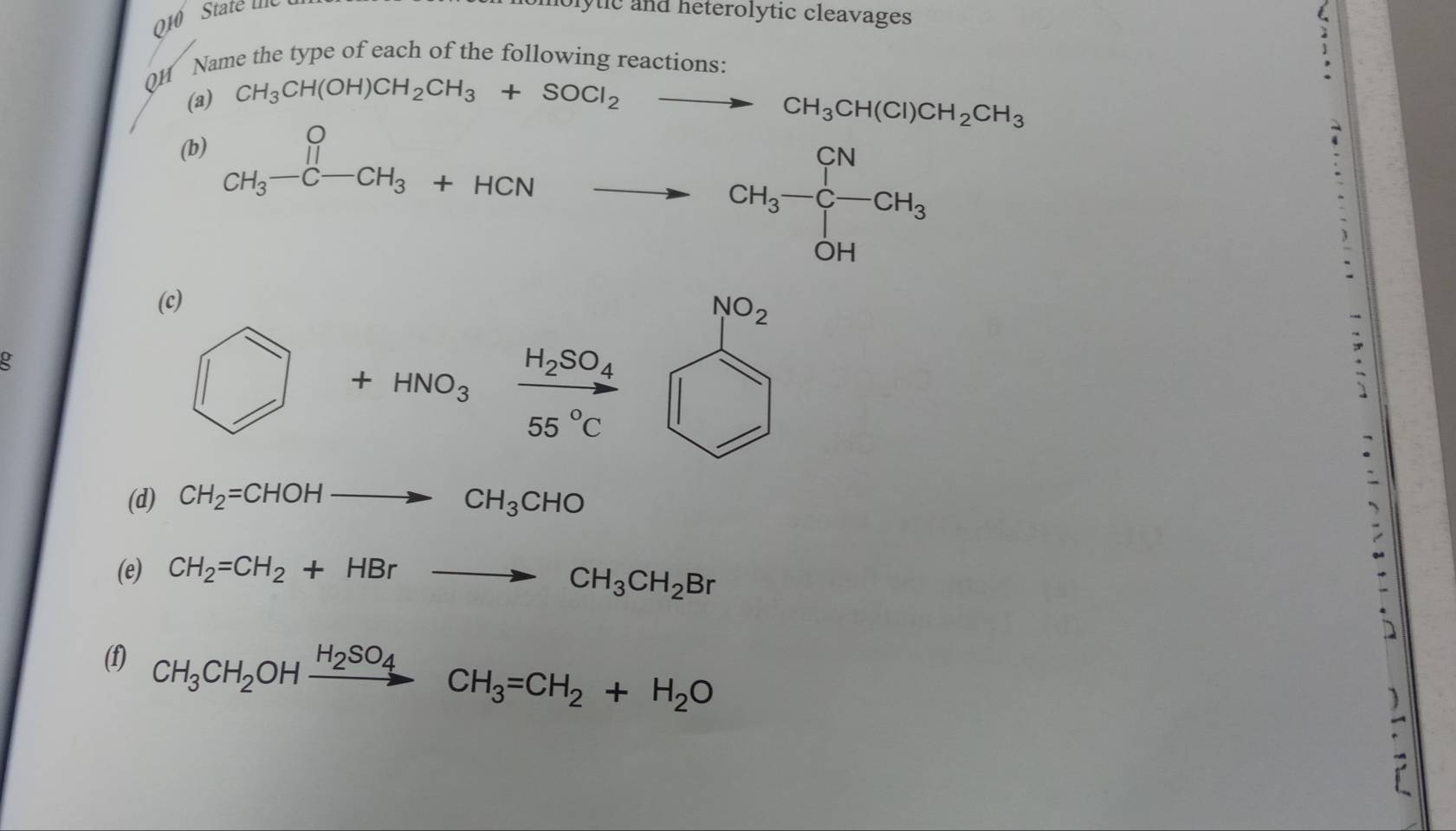 010 State Ile molytic and heterolytic cleavages 
QH Name the type of each of the following reactions: 
(a) CH_3CH(OH)CH_2CH_3+SOCl_2to CH_3CH(Cl)CH_2CH_3
(b)
CH_3-C-CH_3+HCNto CH_3-CH_3-C-CH_3 □ 
(c)
□ +HNO_3frac H_2SO_455°C beginarrayr 802_□  hline □ endarray
(d) CH_2=CHOHto CH_3CHO
(e) CH_2=CH_2+HBrto CH_3CH_2Br
D 
(f) CH_3CH_2OHxrightarrow H_2SO_4CH_3=CH_2+H_2O