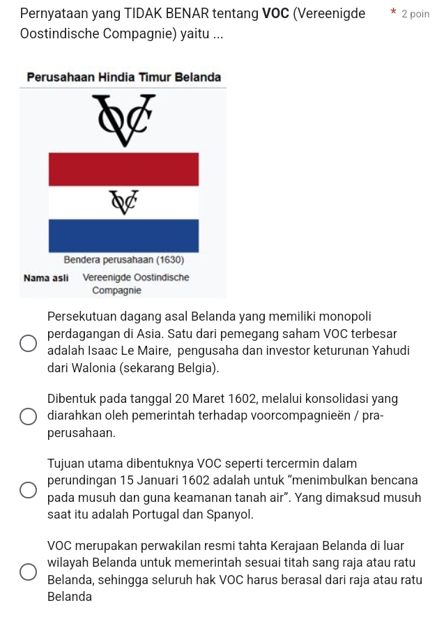 Pernyataan yang TIDAK BENAR tentang VOC (Vereenigde 2 poin
Oostindische Compagnie) yaitu ...
Persekutuan dagang asal Belanda yang memiliki monopoli
perdagangan di Asia. Satu dari pemegang saham VOC terbesar
adalah Isaac Le Maire, pengusaha dan investor keturunan Yahudi
dari Walonia (sekarang Belgia).
Dibentuk pada tanggal 20 Maret 1602, melalui konsolidasi yang
diarahkan oleh pemerintah terhadap voorcompagnieën / pra-
perusahaan.
Tujuan utama dibentuknya VOC seperti tercermin dalam
perundingan 15 Januari 1602 adalah untuk “menimbulkan bencana
pada musuh dan guna keamanan tanah air”. Yang dimaksud musuh
saat itu adalah Portugal dan Spanyol.
VOC merupakan perwakilan resmi tahta Kerajaan Belanda di luar
wilayah Belanda untuk memerintah sesuai titah sang raja atau ratu
Belanda, sehingga seluruh hak VOC harus berasal dari raja atau ratu
Belanda