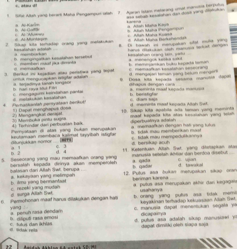 c, atau d!
1. Sifat Allah yang berarti Maha Pengampun ialah 7. Ajaran Islam melarang umat manusia berputus
asa sebab kesalahan dan dosa yang dilakukan
a. Al-Karim karena
b. Al-Gaffar a. Allah Maha Kaya
c. Al-'Afuwwu b. Allah Maha Pengampun
d Al-Muntaqim c. Allah Maha Kuasa
2. Sikap kita terhadap orang yang melakukan d. Allah Maha Berkehendak
kesalahan adalah 8. Di bawah ini merupakan sifat mulia yang
harus dilakukan oleh manusia terkait dengan
a. membiarkan
b. mengingatkan kesalahan tersebut kesalahan orang lain, yaitu
c. memberi maaf jika diminta a. menengok ketika saki!
d. memaafkan b. meminjamkan buku kepada teman
3. Berikut ini kejadian atau peristiwa yang tepat c. memaafkan kesalahan seseoran
untuk mengucapkan istigfar adalah .... d. mengajari teman yang belum mengerti
a terjadinya tanah longsor 9. Dosa kita kepada sesama manusia dapat
dihapus dengan cara ....
b: hari raya Idul Fitri a. meminta maaf kepada manusia
c mengagumi keindahan pantai b. beristigfar
d. melakukan kesalahan
c. diam saja
4. Perhatikanlah pernyataan berikut! d. meminta maaf kepada Allah Swt
1) Dapat menghapus dosa
2) Mengangkat derajat. 10. Sikap kita apabila ada teman yang meminta
3) Membuka pintu sugra. maaf kepada kita atas kesalahan yang telah.
4) Terhindar dari perbuatan baik. diperbuatnya adalah , . . ,
Pernyataan di atas yang bukan merupakan a.memaafkan dengan hati yang tulu
keutamaan membaca kalimat tayyibah istigfar b. tidak mau memberikan maat
ditunjukkan nomor .... HOTs c. tidak mau mempedulikannya
a. 1 c. 3 d. bersikap acuh
b. 2 d. 4  1. Ketentuan Allah Swt. yang ditetapkan ata
5. Seseorang yang mau memaafkan orang yang manusia setelah ikhtiar dan berdoa disebut ....
c. ujian
bersalah kepada dirinya akan memperoleh a. qada d. tawakal
balasan dari Allah Swt. berupa .... b. qadar
a. kekayaan yang melimpah 12. Putus asa bukan merupakan sikap oran
b. ilmu yang bermanfaat beriman karena ....
c. rezeki yang mudah a. putus asa merupakan akhir dari kegagal 
d. surga Allah Swt. usahanya
6. Permohonan maaf harus dilakukan dengan hati b. orang yang putus asa tidak memil
yang .... keyakinan terhadap kekuasaan Allah Swt.
a penuh rasa dendam c. manusia dapat menentukan segala ya
b. diliputi rasa emosi dicapainya
c. tulus dan ikhlas  d. putus asa adalah sikap manusiawi y
dapat dimiliki oleh siapa saja
d. tidak rela
22  Ágidah Akhlag 6A untuk SD/MI