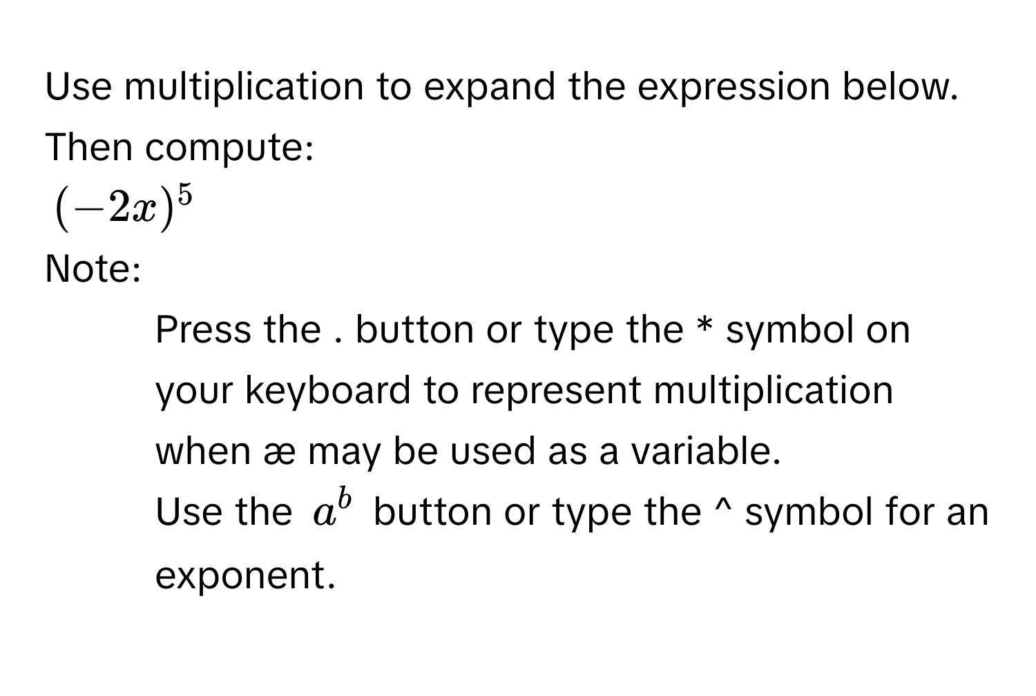 Use multiplication to expand the expression below. Then compute:
$(-2x)^5$
Note:
- Press the . button or type the * symbol on your keyboard to represent multiplication when æ may be used as a variable.
- Use the $a^b$ button or type the ^ symbol for an exponent.