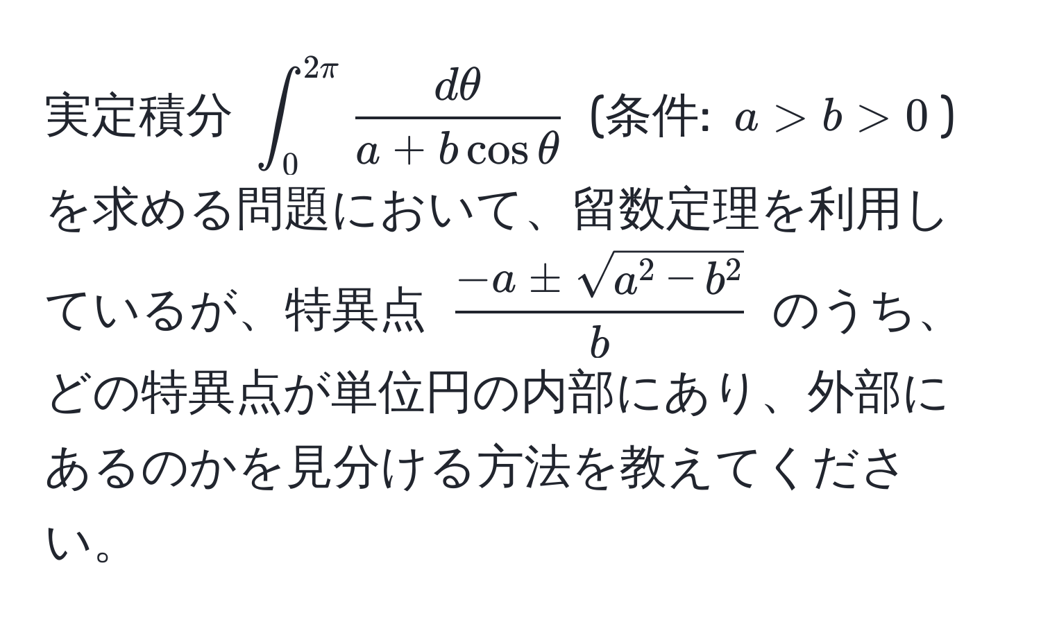 実定積分 (∈t_0^(2π)  dθ/a + b cos θ ) (条件: (a > b > 0)) を求める問題において、留数定理を利用しているが、特異点 (frac-a ± sqrt(a^(2 - b^2))b) のうち、どの特異点が単位円の内部にあり、外部にあるのかを見分ける方法を教えてください。