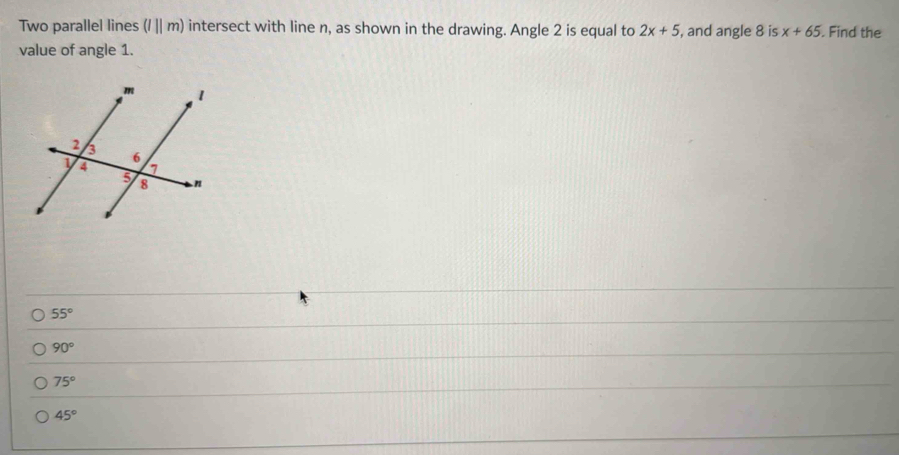 Two parallel lines (l||m) intersect with line n, as shown in the drawing. Angle 2 is equal to 2x+5 , and angle 8 is x+65. Find the
value of angle 1.
55°
90°
75°
45°