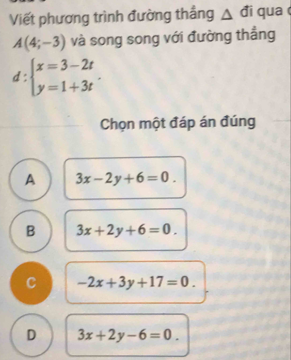 Viết phương trình đường thẳng △ đi qua
A(4;-3) và song song với đường thẳng
d:beginarrayl x=3-2t y=1+3tendarray.. 
Chọn một đáp án đúng
A
3x-2y+6=0.
B
3x+2y+6=0.
C
-2x+3y+17=0.
D
3x+2y-6=0.