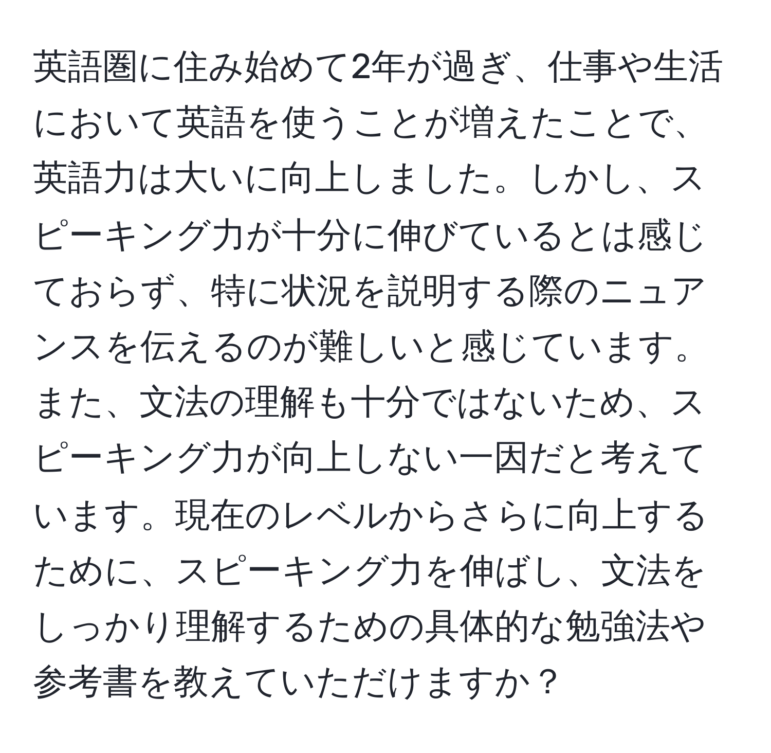 英語圏に住み始めて2年が過ぎ、仕事や生活において英語を使うことが増えたことで、英語力は大いに向上しました。しかし、スピーキング力が十分に伸びているとは感じておらず、特に状況を説明する際のニュアンスを伝えるのが難しいと感じています。また、文法の理解も十分ではないため、スピーキング力が向上しない一因だと考えています。現在のレベルからさらに向上するために、スピーキング力を伸ばし、文法をしっかり理解するための具体的な勉強法や参考書を教えていただけますか？