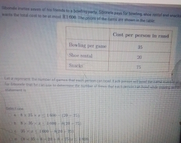 Sibonele invites seven of his friends to a bowling party. Siboriele pays for bowling, shoe rental and snsck
wants the total cost to be at most R 1 600. The prices of the items are shown in the table
Let ar represent the number of games that each person can bowl. Each person wil bow the same number of
for Sisoncle that he can use to desermine the number of times that each person can bowl whie stying whin
statement is
Select one
8* 35* x≤ 1600-(20-75)
D. 8* 35* x≤ 1000-8(20-75).
c 35* x≤ 1000-8(20-25)
(8* 35+8* 20+8* 75)* 8 if8