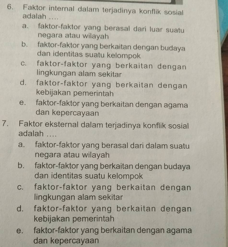 Faktor internal dalam terjadinya konflik sosial
adalah ....
a. faktor-faktor yang berasal dari luar suatu
negara atau wilayah
b. faktor-faktor yang berkaitan dengan budaya
dan identitas suatu kelompok
c. faktor-faktor yang berkaitan dengan
lingkungan alam sekitar
d. faktor-faktor yang berkaitan dengan
kebijakan pemerintah
e. faktor-faktor yang berkaitan dengan agama
dan kepercayaan
7. Faktor eksternal dalam terjadinya konflik sosial
adalah ....
a. faktor-faktor yang berasal dari dalam suatu
negara atau wilayah
b. faktor-faktor yang berkaitan dengan budaya
dan identitas suatu kelompok
c. faktor-faktor yang berkaitan dengan
lingkungan alam sekitar
d. faktor-faktor yang berkaitan dengan
kebijakan pemerintah
e. faktor-faktor yang berkaitan dengan agama
dan kepercayaan