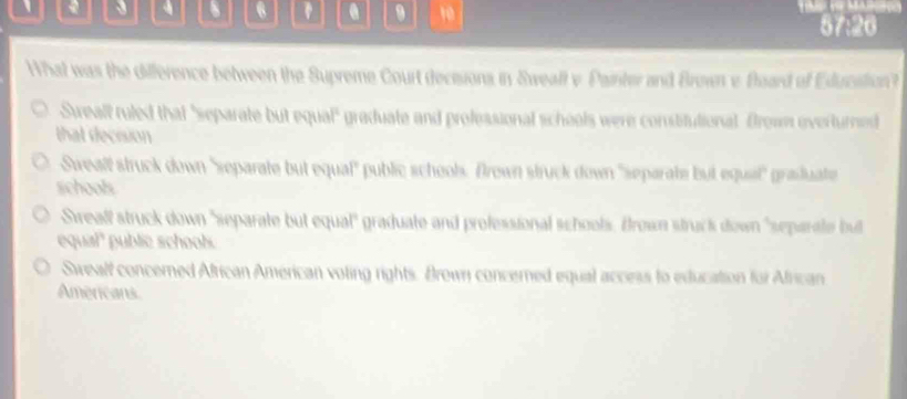 、 6 . 9 10 57:26
What was the difference between the Supreme Court decesons in Sweall v Painter and Brown e Board of Education?
Sweall ruled that "separate but equal" graduate and professional schools were consitutional frow overturned
that decision
Swealf struck down 'separate but equal" public school. Drown struck down 'separate but equal'' grauate
schools
Srealf struck down 'separate but equal" graduate and professional schools. Brown struck down "separate bul
equal" public schoob.
Swealf concerned African American voting rights. Brown concerned equal access to education for African
Americans.