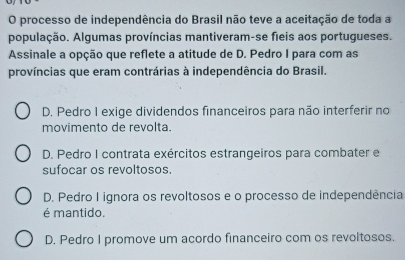 processo de independência do Brasil não teve a aceitação de toda a
população. Algumas províncias mantiveram-se fieis aos portugueses.
Assinale a opção que reflete a atitude de D. Pedro I para com as
províncias que eram contrárias à independência do Brasil.
D. Pedro I exige dividendos financeiros para não interferir no
movimento de revolta.
D. Pedro I contrata exércitos estrangeiros para combater e
sufocar os revoltosos.
D. Pedro I ignora os revoltosos e o processo de independência
é mantido.
D. Pedro I promove um acordo financeiro com os revoltosos.