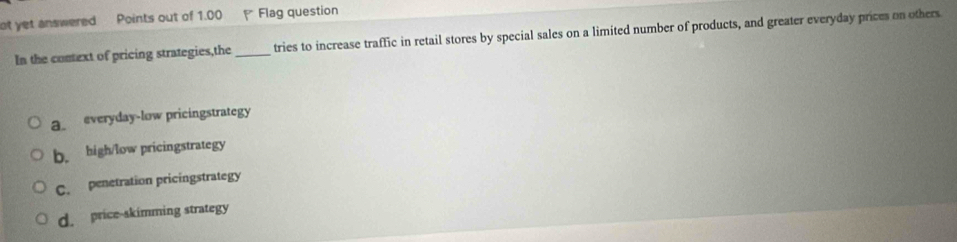 ot yet answered Points out of 1.00 Flag question
In the context of pricing strategies,the _tries to increase traffic in retail stores by special sales on a limited number of products, and greater everyday prices on others
a everyday-low pricingstrategy
b. high/low pricingstrategy
C. penetration pricingstrategy
d. price-skimming strategy