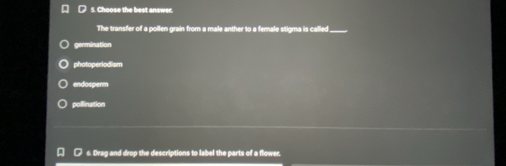 Choose the best answer.
The transfer of a pollen grain from a male anther to a female stigma is called_
germination
photoperiodism
endosperm
pollination
6. Drag and drop the descriptions to label the parts of a flower,