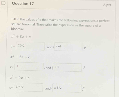 Fill in the values of c that makes the following expressions a perfect
square trinomial. Then write the expression as the square of a
binomial.
x^2+8x+c
c=(4)^wedge 2 □ , and (* 4)^2
x^2-2x+c°
c=1 , and (x-1)^2
x^2-9x+c
c=□ 9/4/9 , and (x-9/2)^2