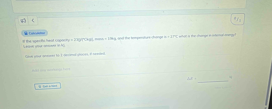 0/ 1 
B Calculator 
If the specific heat capacity =23[J/(^circ Ckg)] , mas s=19kg , and the temperature change is=27°C what is the change in internal energy? 
Leave your answer in kJ. 
Give your answer to 2 decimal places, if needed. 
Add any workings here 
_
△ E=
kj
♀ Get a hint