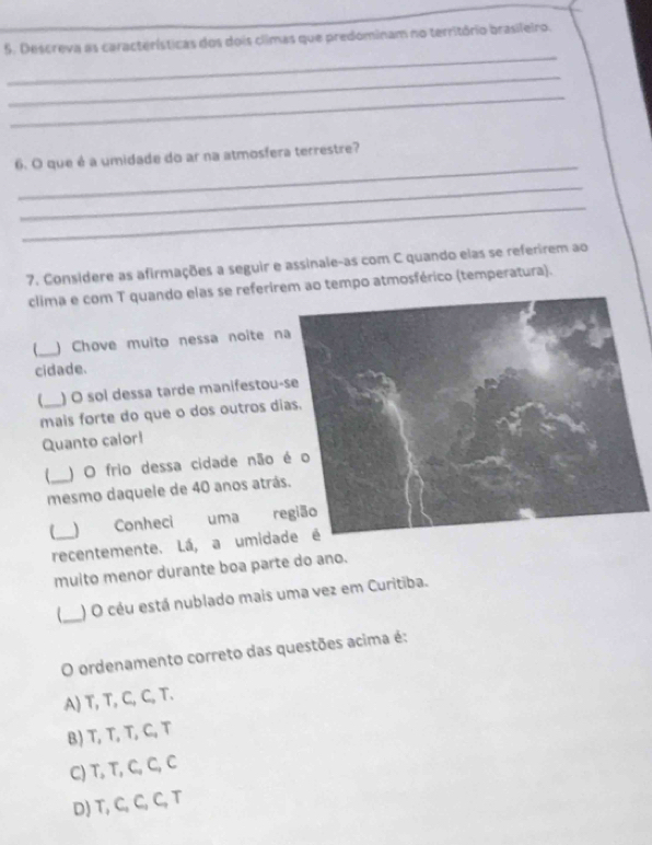 Descreva as características dos dois climas que predominam no território brasileiro.
_
_
_
_
6. O que é a umidade do ar na atmosfera terrestre?
_
_
7. Considere as afirmações a seguir e assinale-as com C quando elas se referirem ao
clima e com T quando elas se referirem ao tempo atmosférico (temperatura).
_
) Chove muito nessa noite n
cidade.
) O sol dessa tarde manifestou-
mais forte do que o dos outros di
Quanto calor!
) O frio dessa cidade não 
mesmo daquele de 40 anos atrás
 Conheci uma re
recentemente. Lá, a umida
multo menor durante boa parte do ano.
_) O céu está nublado mais uma vez em Curitiba.
O ordenamento correto das questões acima é:
A) T, T, C, C, T.
B) T, T,T, C, T
C) T, T, C, C, C
D) T, C,C, C, T