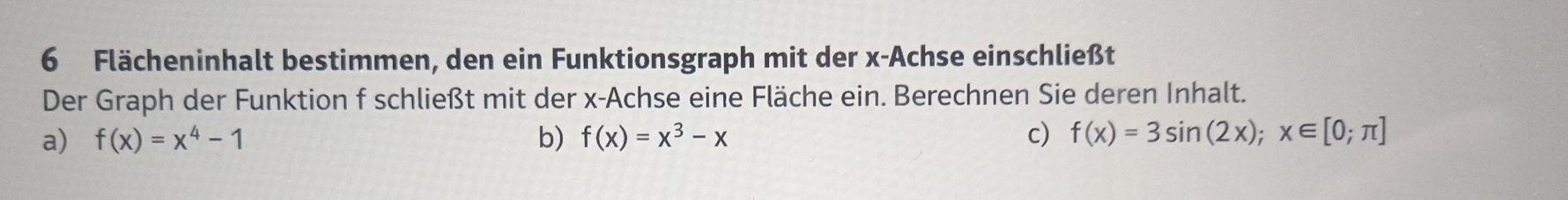 Flächeninhalt bestimmen, den ein Funktionsgraph mit der x -Achse einschließt
Der Graph der Funktion f schließt mit der x -Achse eine Fläche ein. Berechnen Sie deren Inhalt.
a) f(x)=x^4-1 b) f(x)=x^3-x c) f(x)=3sin (2x); x∈ [0;π ]