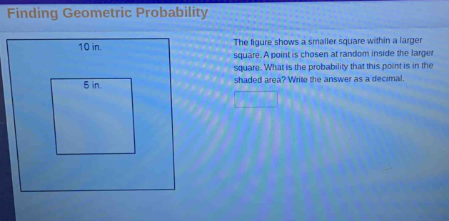 Finding Geometric Probability 
The figure shows a smaller square within a larger 
square. A point is chosen at random inside the larger 
square. What is the probability that this point is in the 
shaded area? Write the answer as a decimal.