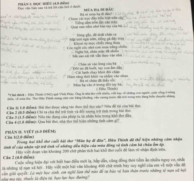 PHÀN I: ĐQC HIÈU (4.0 điểm)
Đọc văn bản sau và trả lời câu hỏi ở đưới: mùa hạ đi đầu
Bà ơi mùa hạ đi đâu?
Chùm vài trọc đầu trốn biệt trên cây
Tiếng sắm trốn lần vào mây
Quạt nan nằm nhớ bàn tay của bà
Sông gầy, đē doãi chân ra
Mặt trời ngủ sớm, tiếng gã đậy trưa
Khoai sọ mọc chiếc răng thưa
Cóc ngồi cóc nhớ cơn mưa trăng chiến
Nghe bà, châu mặc đã nhiều
Mà sao cái rét vẫn theo vào nhà
Cháu sà vào lòng của bà
Đôi tai đã buổt, tay xoa ẩm dân
Cái lạnh chạy khỏi đôi chân
Hàm răng thôi khỏi va nhằm vào nhau
Bà ơi cháu đã thấy rồi:
Mùa hạ vào ở trong đôi tay bà,
( Hữu Thinh)
*Chú thích : Hữu Thính (1942) quê Vĩnh Phúc. Ông là nhà thơ viết nhiều, viết hay về những con người, cuộc sống ở nông
thôn, về mùa thu. Thơ Hữu Thinh mang cảm xúc băng khuâng, vẫn vương trước đất trời trong trẻo đang biển chuyển nhàng.
Câu 1( 1.0 điểm): Bài thơ được sáng tác theo thể thơ nào? Nêu đề tài của bài thơ.
Câu 2 (0.5 điễm) Chỉ ra chủ thể trữ tình và đối tượng trữ tình trong bài thơ.
Câu 3 (1.5 điểm): Nêu tác dụng của phép tu từ nhân hóa trong khổ thơ đầu.
Câu 4 (1.0 điểm): Qua bài thơ, nhà thơ thể hiện những tình cảm gì?
phảN II. VIÊT (6.0 điÈm)
Câu 1(2.0 điểm)
Trong hai khổ thơ cuối bài thơ “Mùa hạ đi đâu”, Hữu Thĩnh đã thể hiện những cảm nhận
tinh tế của nhân vật trữ tình về những dấu hiệu của mùa đông và tình cảm bà cháu ấm áp.
Hãy viết đoạn văn khoảng 200 chữ phân tích hai khổ thơ cuối để làm rõ nhận định trên.
Câu 2 (4.0 điểm):
Cuộc sống hiện đại với biết bao điều mới lạ, hấp dẫn, cũng đồng thời tiềm ẩn nhiều nguy cơ, nhất
là những tệ nạn xã hội . Hãy viết một bài văn khoảng 400 chữ trình bày suy nghĩ của em về một vấn đề
cần giải quyết: Là một học sinh, em nghĩ làm thế nào để tự bảo vệ bản thân trước những tệ nạn xã hội
như ma túy, thuốc lá điện tử, bạo lực học đường?