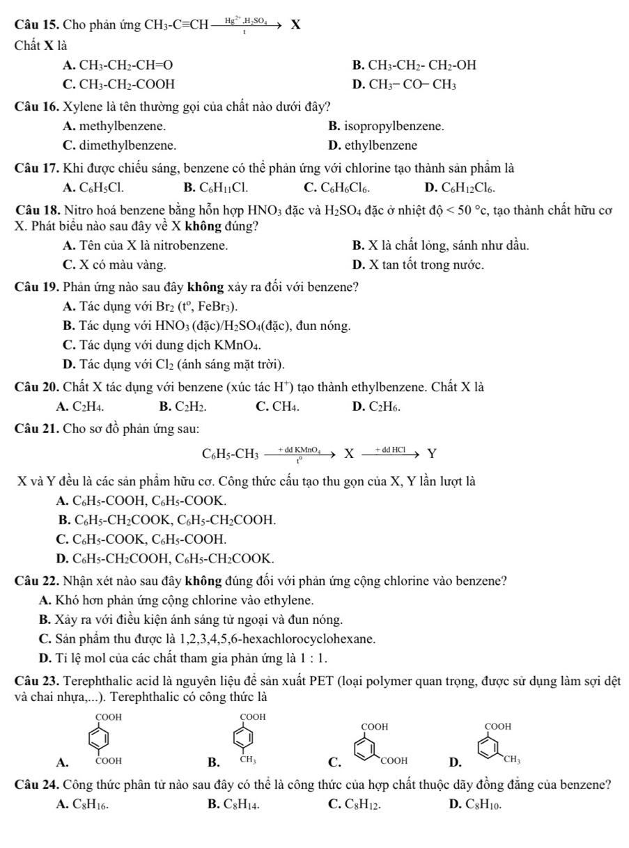 Cho phản ứng CH_3-Cequiv CHxrightarrow Hg^(2+).H_2SO_4X
Chất X là
A. CH_3-CH_2-CH=O B. CH_3-CH_2-CH_2-OH
C. CH_3-CH_2-COOH D. CH_3-CO-CH_3
Câu 16. Xylene là tên thường gọi của chất nào dưới đây?
A. methylbenzene. B. isopropylbenzene.
C. dimethylbenzene. D. ethylbenzene
Câu 17. Khi được chiếu sáng, benzene có thể phản ứng với chlorine tạo thành sản phầm là
A. C_6H_5Cl. B. C_6H_11Cl. C. C_6H_6Cl_6. D. C_6H_12Cl_6.
Câu 18. Nitro hoá benzene bằng hỗn hợp HNO_3dac và H_2SO_4 đặc ở nhiệt dhat o<50°c , tạo thành chất hữu cơ
X. Phát biểu nào sau đây về X không đúng?
A. Tên của X là nitrobenzene. B. X là chất lỏng, sánh như dầu.
C. X có màu vàng. D. X tan tốt trong nước.
Câu 19. Phản ứng nào sau đây không xảy ra đối với benzene?
A. Tác dụng với Br_2(t^o, , Fel Br_3)
B. Tác dụng với HNO_3 (dac) /H_2SO_4(dac) ), đun nóng.
C. Tác dụng với dung dịch KMnO4.
D. Tác dụng với Cl_2 (ánh sáng mặt trời).
Câu 20. Chất X tác dụng với benzene (xúc tác H^+) 9 tạo thành ethylbenzene. Chất X là
A. C_2H_4. B. C_2H_2. C. CH4. D. C_2H_6 a
Câu 21. Cho sơ đồ phản ứng sau:
C₆H5-CH3  (+ddKMnC)/e^0  X _ +ddHC1 Y
X và Y đều là các sản phẩm hữu cơ. Công thức cấu tạo thu gọn của X, Y lần lượt là
A. C₆H₅-COOH, C_6H_5- COOK.
B. C₆H₅-CH₂COOK, C₆H _5-CH_2COOH.
C. C₆H₅-COOK, C₆H₅-COOH.
D. C₆H₅-CH₂COOH, C₆H₅-CH₂COOK.
Câu 22. Nhận xét nào sau đây không đúng đối với phản ứng cộng chlorine vào benzene?
A. Khó hơn phản ứng cộng chlorine vào ethylene.
B. Xảy ra với điều kiện ánh sáng tử ngoại và đun nóng.
C. Sản phẩm thu được là 1,2,3,4,5,6-hexachlorocyclohexane.
D. Ti lệ mol của các chất tham gia phản ứng là 1:1.
Câu 23. Terephthalic acid là nguyên liệu để sản xuất PET (loại polymer quan trọng, được sử dụng làm sợi dệt
và chai nhựa,...). Terephthalic có công thức là
çOOH COOH
COOH COOH
A. ČOOh CH_3 C. COOH D. CH_3
B.
Câu 24. Công thức phân tử nào sau đây có thể là công thức của hợp chất thuộc dãy đồng đẳng của benzene?
A. C_8H_16. B. C_8H_14. C. C_8H_12. D. C_8H_10.