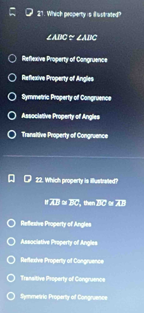 Which property is illustrated?
∠ ABC≌ ∠ ABC
Reflexive Property of Congruence
Reflexive Property of Angles
Symmetric Property of Congruence
Associative Property of Angles
Transitive Property of Congruence
22. Which property is illustrated?
Ifoverline AB≌ overline BC then overline BC≌ overline AB
Reflexive Property of Angles
Associative Property of Angles
Reflexive Property of Congruence
Transitive Property of Congruence
Symmetric Property of Congruence