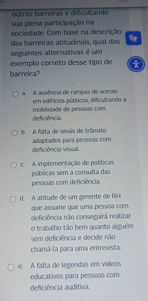 outras barreiras e dificultando
sua plena participação na
sociedade. Com base na descrição
das barreiras atitudinais, qual das
seguintes alternativas é um
exemplo correto desse tipo de
barreira?
a. A ausência de rampas de acesso
em edifícios públicos, dificultando a
mobilidade de pessoas com
deficiência.
b. A falta de sinais de trânsito
adaptados para pessoas com
deficiência visual.
c. A implementação de políticas
públicas sem a consulta das
pessoas com deficiência.
d. A atitude de um gerente de RH
que assume que uma pessoa com
deficiência não conseguirá realizar
o trabalho tão bem quanto alguém
sem deficiência e decide não
chamá-la para uma entrevista.
e. A falta de legendas em vídeos
educativos para pessoas com
deficiência auditiva.