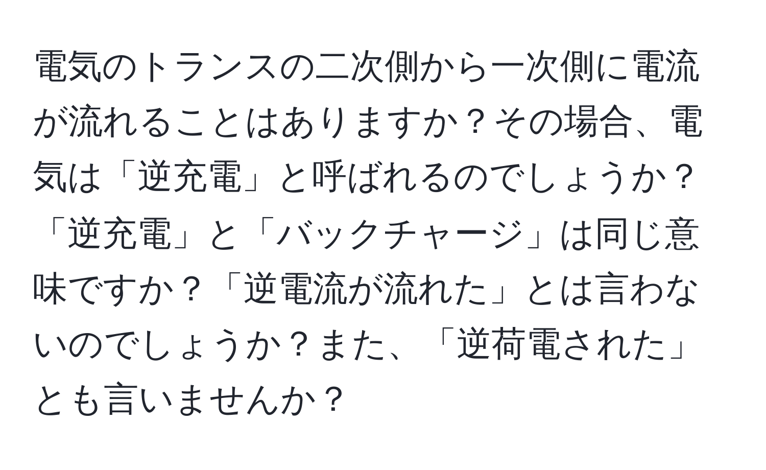 電気のトランスの二次側から一次側に電流が流れることはありますか？その場合、電気は「逆充電」と呼ばれるのでしょうか？「逆充電」と「バックチャージ」は同じ意味ですか？「逆電流が流れた」とは言わないのでしょうか？また、「逆荷電された」とも言いませんか？