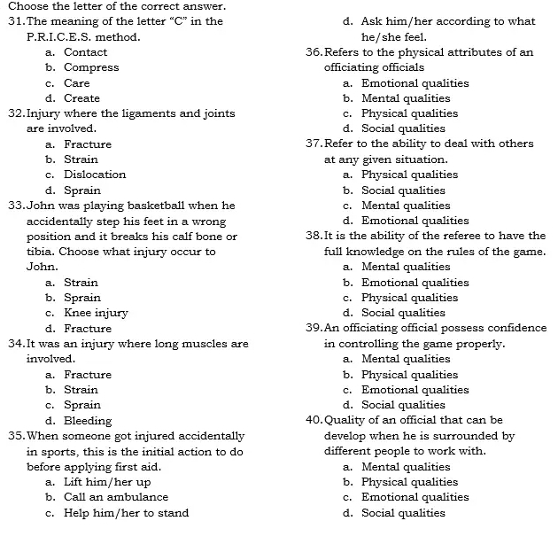 Choose the letter of the correct answer.
31.The meaning of the letter “C” in the d. Ask him/her according to what
P.R.I.C.E.S. method. he/she feel.
a. Contact 36.Refers to the physical attributes of an
b. Compress officiating officials
c. Care a. Emotional qualities
d. Create b. Mental qualities
32.Injury where the ligaments and joints c. Physical qualities
are involved. d. Social qualities
a. Fracture 37.Refer to the ability to deal with others
b. Strain at any given situation.
c. Dislocation a. Physical qualities
d. Sprain b. Social qualities
33.John was playing basketball when he c. Mental qualities
accidentally step his feet in a wrong d. Emotional qualities
position and it breaks his calf bone or 38.It is the ability of the referee to have the
tibia. Choose what injury occur to full knowledge on the rules of the game.
John. a. Mental qualities
a. Strain b. Emotional qualities
b. Sprain c. Physical qualities
c. Knee injury d. Social qualities
d. Fracture 39.An officiating official possess confidence
34.It was an injury where long muscles are in controlling the game properly.
involved. a. Mental qualities
a. Fracture b. Physical qualities
b. Strain c. Emotional qualities
c. Sprain d. Social qualities
d. Bleeding 40.Quality of an official that can be
35.When someone got injured accidentally develop when he is surrounded by
in sports, this is the initial action to do different people to work with.
before applying first aid. a. Mental qualities
a. Lift him/her up b. Physical qualities
b. Call an ambulance c. Emotional qualities
c. Help him/her to stand d. Social qualities