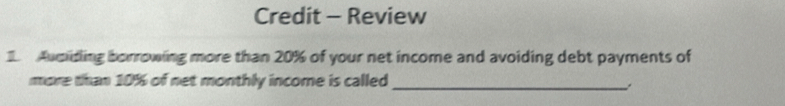 Credit - Review 
Avoiding borrowing more than 20% of your net income and avoiding debt payments of 
more than 10% of net monthly income is called_ 
.