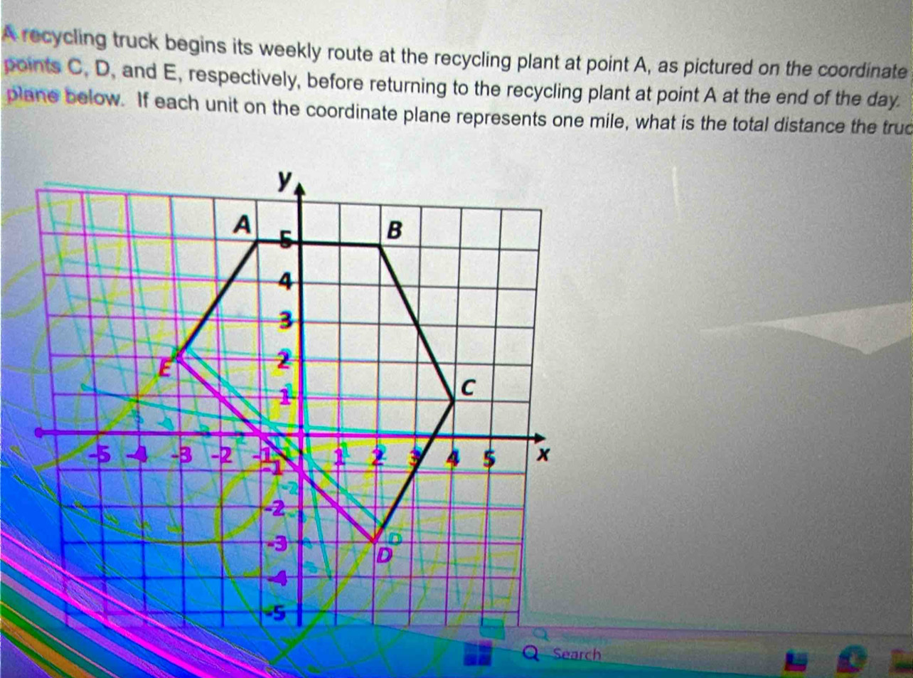 A recycling truck begins its weekly route at the recycling plant at point A, as pictured on the coordinate 
points C, D, and E, respectively, before returning to the recycling plant at point A at the end of the day. 
plane below. If each unit on the coordinate plane represents one mile, what is the total distance the trud