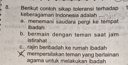 Berikut contoh sikap toleransi terhadap 1
keberagaman Indonesia adalah ....
a. menemani saudara pergi ke tempat
ibadah
b. bermain dengan teman saat jam
istirahat
c. rajin beribadah ke rumah ibadah
mempersilakan teman yang berlainan
agama untuk melakukan ibadah