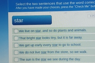 Select the two sentences that use the word correc
After you have made your choices, press the 'Check Me" but
6 PC
star
We live on star, and so do plants and animals.
That bright star looks tiny, but it is far away.
We get up early every star to go to school.
We do not live star from the store, so we walk.
The sun is the star we see during the day.