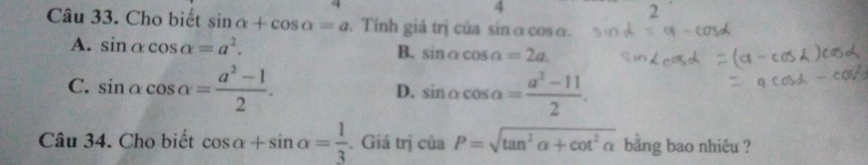 4
2
Câu 33. Cho biết sin alpha +cos alpha =a Tinh giá trị của sínα cosα.
A. sin alpha cos alpha =a^2.
B. sin alpha cos alpha =2a.
C. sin alpha cos alpha = (a^2-1)/2 . D. sin alpha cos alpha = (a^2-11)/2 . 
Câu 34. Cho biết cos alpha +sin alpha = 1/3 . Giá trị của P=sqrt(tan^2alpha +cot^2alpha ) bằng bao nhiêu ?