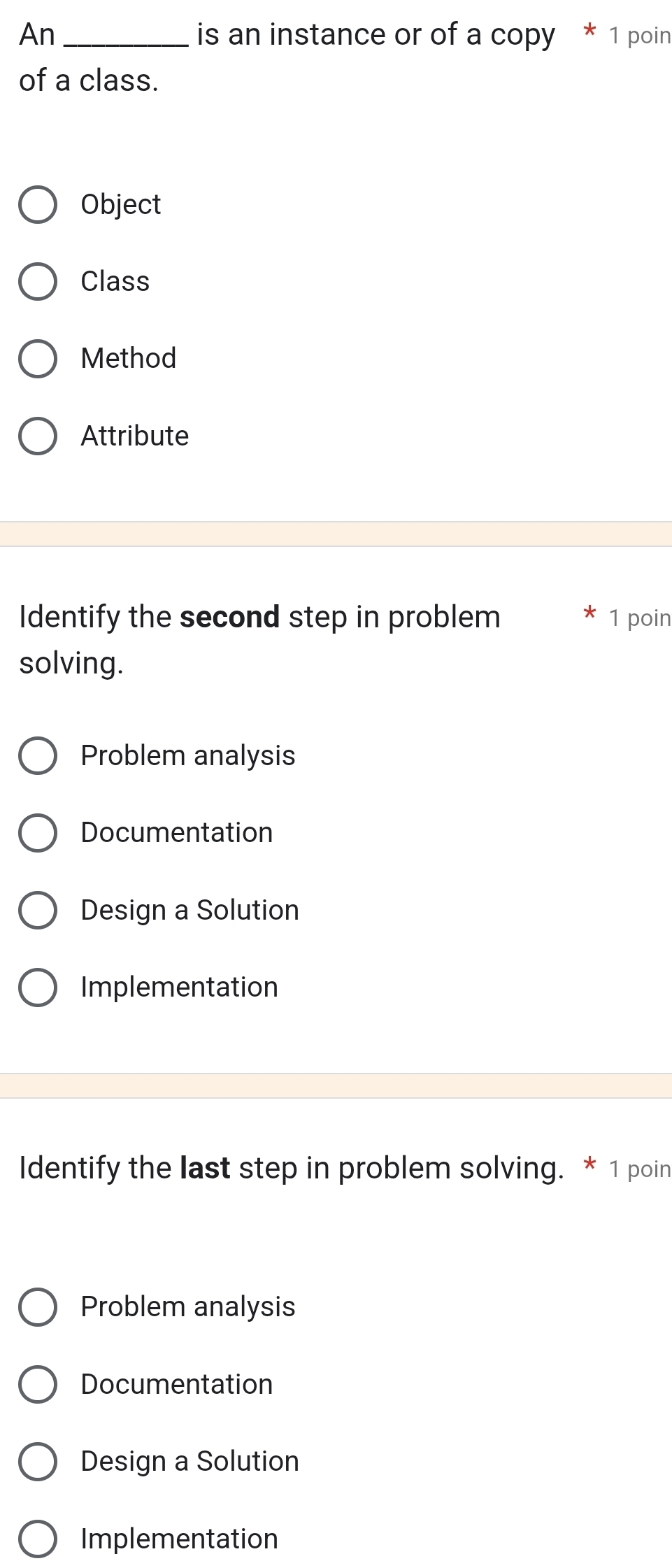 An _is an instance or of a copy * 1 poin
of a class.
Object
Class
Method
Attribute
Identify the second step in problem 1 poin
solving.
Problem analysis
Documentation
Design a Solution
Implementation
Identify the last step in problem solving. * 1 poin
Problem analysis
Documentation
Design a Solution
Implementation