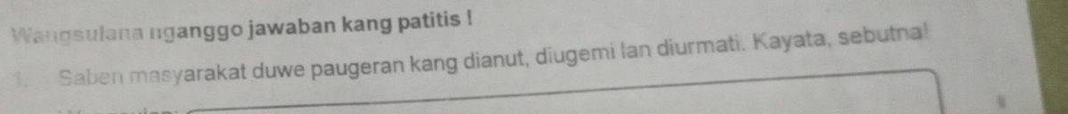 Wangsulana nganggo jawaban kang patitis ! 
. Saben masyarakat duwe paugeran kang dianut, diugemi lan diurmati. Kayata, sebutna!