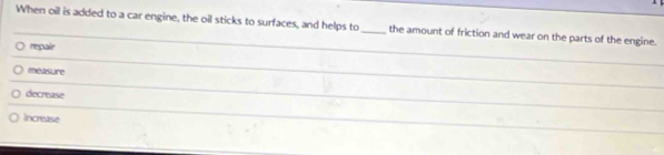 When oil is added to a car engine, the oil sticks to surfaces, and helps to_ the amount of friction and wear on the parts of the engine.
repair
measure
decrease
Increase