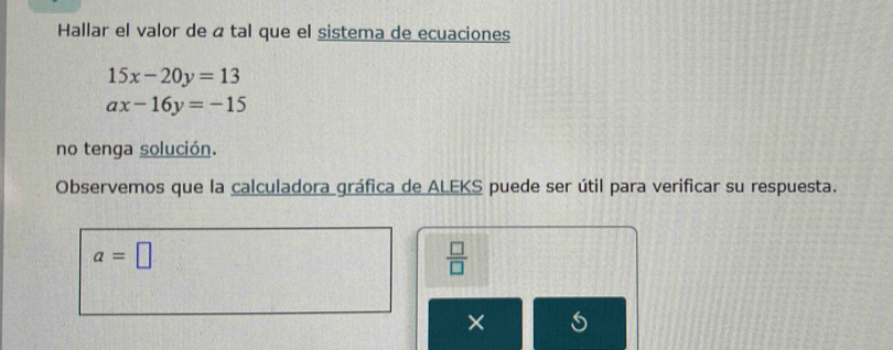 Hallar el valor de á tal que el sistema de ecuaciones
15x-20y=13
ax-16y=-15
no tenga solución. 
Observemos que la calculadora gráfica de ALEKS puede ser útil para verificar su respuesta.
a=□
 □ /□   
×