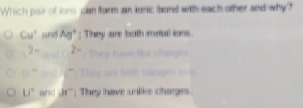 Which pair of ions can form an ionic bond with each other and why?
Cu^+ and Ag°; They are both metal ions.
2- 2-
11, m
U^4 and br; They have unlike charges.