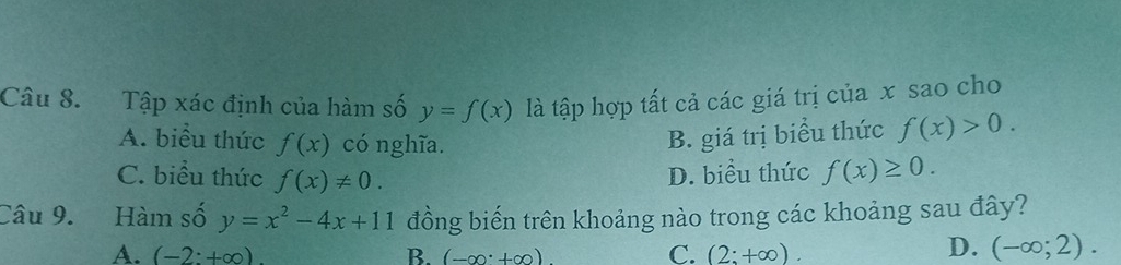 Tập xác định của hàm số y=f(x) là tập hợp tất cả các giá trị của x sao cho
A. biểu thức f(x) có nghĩa. B. giá trị biểu thức f(x)>0.
C. biểu thức f(x)!= 0.
D. biều thức f(x)≥ 0. 
Câu 9. Hàm số y=x^2-4x+11 đồng biến trên khoảng nào trong các khoảng sau đây?
A. (-2:+∈fty ) B. (-∈fty · +∈fty ) C. (2:+∈fty ).
D. (-∈fty ;2).