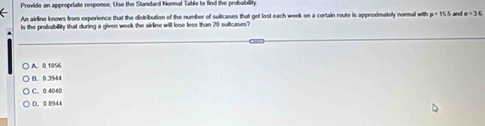 Provide an appropriate response. Use the Standard Normal Table to find the probability.
An airline knows from experience that the distribution of the number of suitcases that get lost each week on a certain route is approximately normal with mu =15.5 and sigma =3.6
is the probability that during a given week the airline will lose less than 20 suitcases?
A. 0.1056
B. 0.3944
C. 0.4040
D. 0.8944