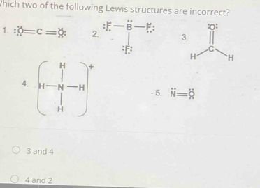 Which two of the following Lewis structures are incorrect?
1. hat delta =c=delta  : 2. :
3
: F : 
4. beginpmatrix 14 -14&-14 14end(pmatrix)° - 5. dot N=dot Q
3 and 4
4 and 2