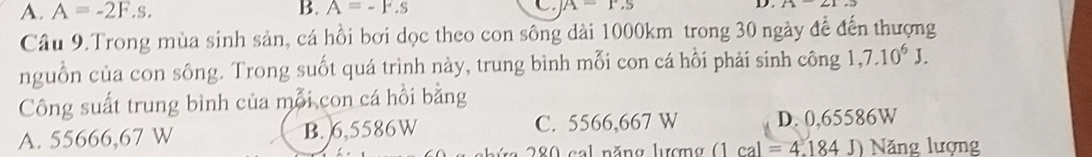 A. A=-2F.s. B. A=-F.s C. A=r.s D
Câu 9.Trong mùa sinh sản, cá hồi bơi dọc theo con sông dài 1000km trong 30 ngày đề đến thượng
nguồn của con sông. Trong suốt quá trình này, trung bình mỗi con cá hỗi phải sinh công 1,7.10^6J. 
Công suất trung bình của mỗi con cá hồi bằng
A. 55666,67 W B. 6,5586W C. 5566,667 W D. 0,65586W
280 cal năng hưượng (1cal=4.184J) Năng lượng