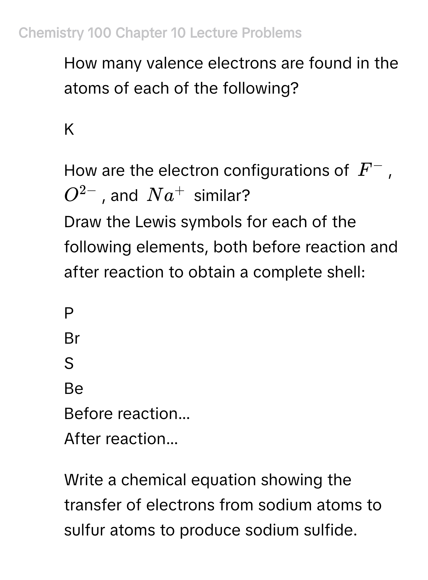 ## Chemistry 100 Chapter 10 Lecture Problems 
1. How many valence electrons are found in the atoms of each of the following? 
- K 
2. How are the electron configurations of F^-, O^(2-), and Na^+ similar? 
3. Draw the Lewis symbols for each of the following elements, both before reaction and after reaction to obtain a complete shell: 
- P 
- Br 
- S 
- Be 
Before reaction... 
After reaction... 
4. Write a chemical equation showing the transfer of electrons from sodium atoms to sulfur atoms to produce sodium sulfide.