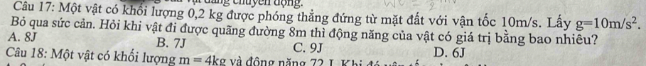 ậ d ang chuyền động.
Câu 17: Một vật có khổi lượng 0,2 kg được phóng thẳng đứng từ mặt đất với vận tốc 10m/s. Lấy g=10m/s^2. 
Bỏ qua sức cản. Hỏi khi vật đi được quãng đường 8m thì động năng của vật có giá trị bằng bao nhiêu?
A. 8J B. 7J C. 9J D. 6J
Câu 18: Một vật có khối lượng m=4kg và động năng 72 L Khi