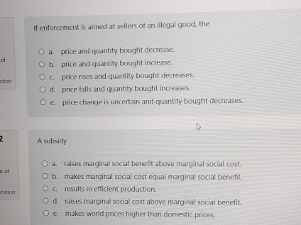 If enforcement is aimed at sellers of an illegal good, the
a. price and quantity bought decrease.
of b. price and quantity bought increase.
stion c. price rises and quantity bought decreases.
d. price falls and quantity bought increases.
e. price change is uncertain and quantity bought decreases.
A subsidy
a. raises marginal social benefit above marginal social cost.
t of b. makes marginal social cost equal marginal social benefit.
estion c. results in efficient production.
d. raises marginal social cost above marginal social benefit.
e. makes world prices higher than domestic prices.