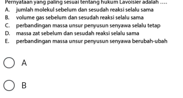 Pernyataan yang paling sesuai tentang hukum Lavoisier adalah ..
A. jumlah molekul sebelum dan sesudah reaksi selalu sama
B. volume gas sebelum dan sesudah reaksi selalu sama
C. perbandingan massa unsur penyusun senyawa selalu tetap
D. massa zat sebelum dan sesudah reaksi selalu sama
E. perbandingan massa unsur penyusun senyawa berubah-ubah
A
B