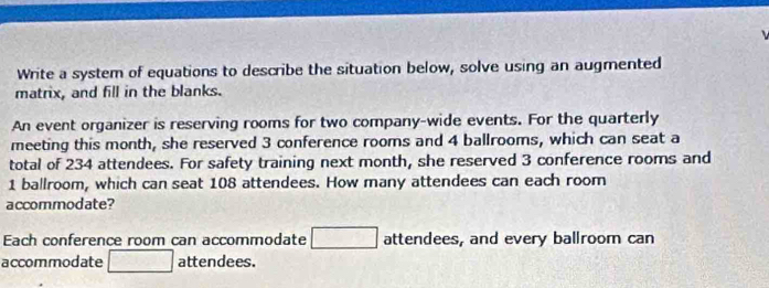 Write a system of equations to describe the situation below, solve using an augmented 
matrix, and fill in the blanks. 
An event organizer is reserving rooms for two company-wide events. For the quarterly 
meeting this month, she reserved 3 conference rooms and 4 ballrooms, which can seat a 
total of 234 attendees. For safety training next month, she reserved 3 conference rooms and
1 ballroom, which can seat 108 attendees. How many attendees can each room 
accommodate? 
Each conference room can accommodate attendees, and every ballroom can 
accommodate attendees.