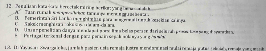 Penulisan kata-kata bercetak miring berikut yang benar adalah...
A. Tuan rumah mempersilakan tamunya menunggu sebentar.
B. Pemerintah Sri Lanka menghimbau para pengemudi untuk kesekian kalinya.
C. Kakek menghisap rokoknya dalam-dalam.
D. Unsur penelitian danya mendapat porsi lima belas persen dari seluruh prosentase yang disyaratkan.
E. Portugal terkenal dengan para pemain sepak bolanya yang handal.
13. Di Yayasan Swargaloka, jumlah pasien usia remaja justru mendominasi mulai remaja putus sekolah, remaja yang masih